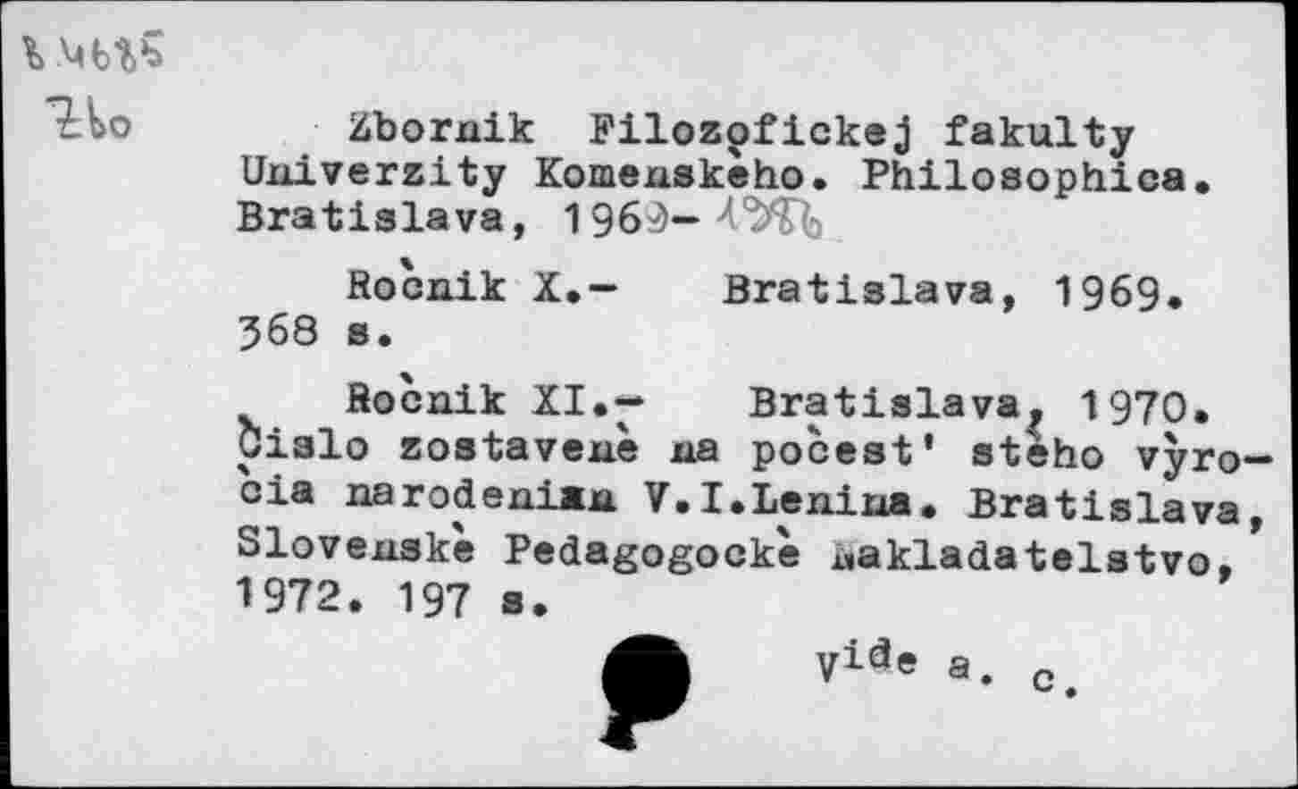 ﻿Но
Zbornik Filozofickej fakulty University Komexiskeho. Philosophies. Bratislava, 196^-Л'^'^
Rocnik X.- Bratislava, 1969. 568 a.
Rocnik XI.-	Bratislava, 1970.
Cislo zostavenè na pocest’ steho vyro cia narodeniaxi V.I.Lenina. Bratislava Slovensk'e Pedagogockè i,akladatelstvo, 1972. 197 s.
VicJe a. c